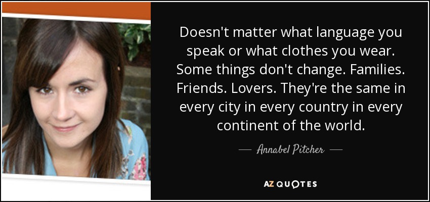 Doesn't matter what language you speak or what clothes you wear. Some things don't change. Families. Friends. Lovers. They're the same in every city in every country in every continent of the world. - Annabel Pitcher