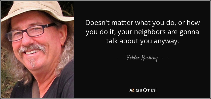 Doesn't matter what you do, or how you do it, your neighbors are gonna talk about you anyway. - Felder Rushing
