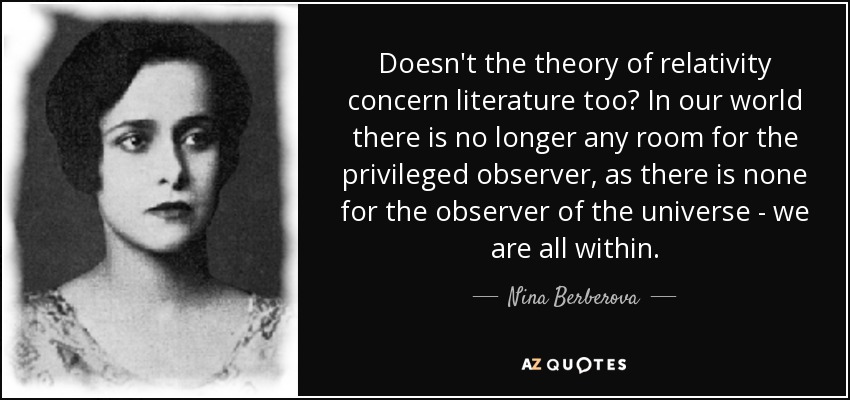Doesn't the theory of relativity concern literature too? In our world there is no longer any room for the privileged observer, as there is none for the observer of the universe - we are all within. - Nina Berberova