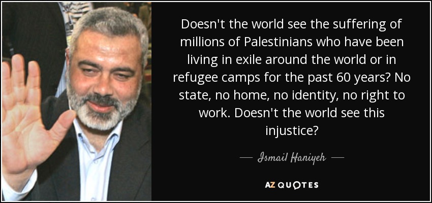 Doesn't the world see the suffering of millions of Palestinians who have been living in exile around the world or in refugee camps for the past 60 years? No state, no home, no identity, no right to work. Doesn't the world see this injustice? - Ismail Haniyeh