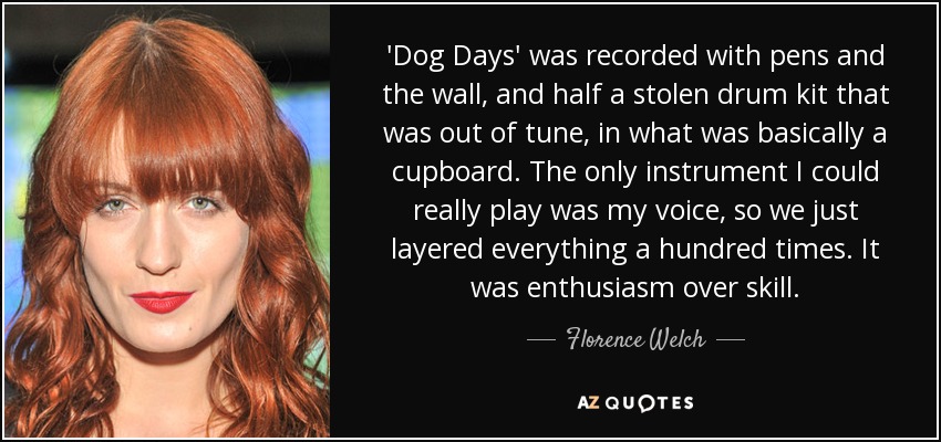 'Dog Days' was recorded with pens and the wall, and half a stolen drum kit that was out of tune, in what was basically a cupboard. The only instrument I could really play was my voice, so we just layered everything a hundred times. It was enthusiasm over skill. - Florence Welch