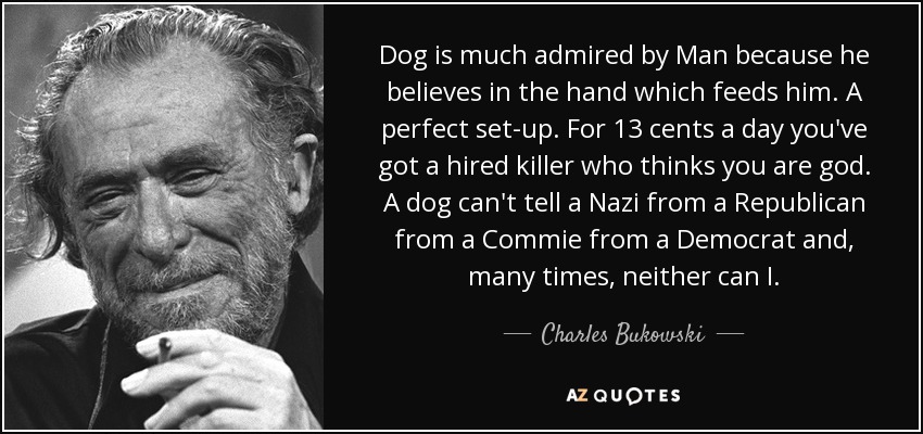 Dog is much admired by Man because he believes in the hand which feeds him. A perfect set-up. For 13 cents a day you've got a hired killer who thinks you are god. A dog can't tell a Nazi from a Republican from a Commie from a Democrat and, many times, neither can I. - Charles Bukowski