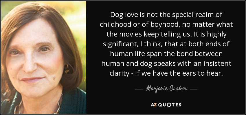 Dog love is not the special realm of childhood or of boyhood, no matter what the movies keep telling us. It is highly significant, I think, that at both ends of human life span the bond between human and dog speaks with an insistent clarity - if we have the ears to hear. - Marjorie Garber