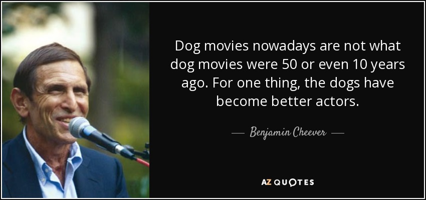 Dog movies nowadays are not what dog movies were 50 or even 10 years ago. For one thing, the dogs have become better actors. - Benjamin Cheever