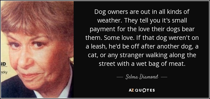 Dog owners are out in all kinds of weather. They tell you it's small payment for the love their dogs bear them. Some love. If that dog weren't on a leash, he'd be off after another dog, a cat, or any stranger walking along the street with a wet bag of meat. - Selma Diamond