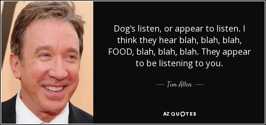 Dog's listen, or appear to listen. I think they hear blah, blah, blah, FOOD, blah, blah, blah. They appear to be listening to you. - Tim Allen