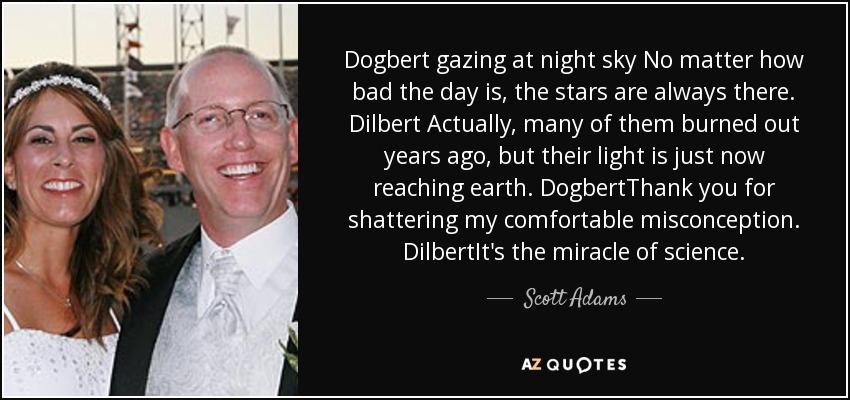 Dogbert gazing at night sky No matter how bad the day is, the stars are always there. Dilbert Actually, many of them burned out years ago, but their light is just now reaching earth. DogbertThank you for shattering my comfortable misconception. DilbertIt's the miracle of science. - Scott Adams