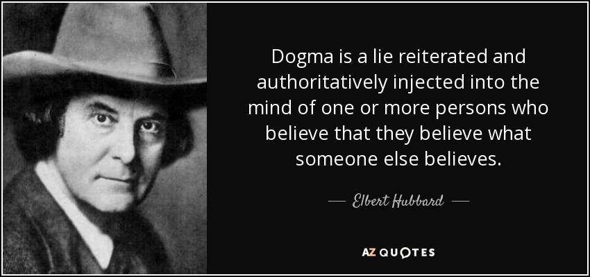 Dogma is a lie reiterated and authoritatively injected into the mind of one or more persons who believe that they believe what someone else believes. - Elbert Hubbard