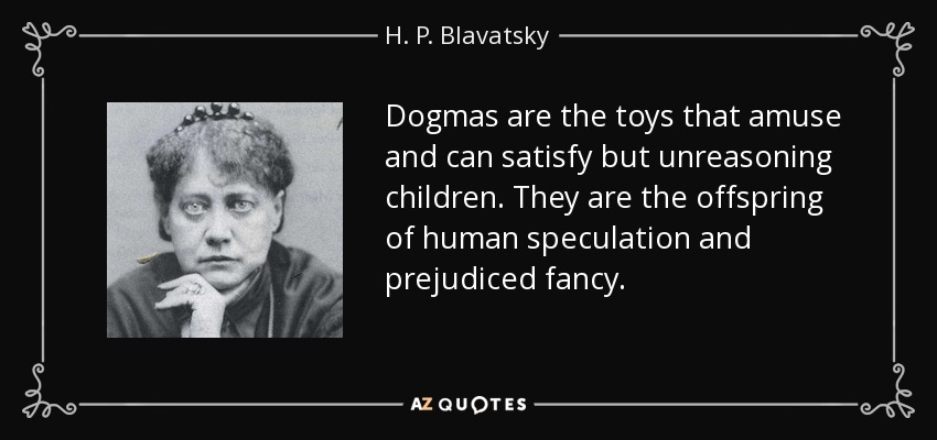 Dogmas are the toys that amuse and can satisfy but unreasoning children. They are the offspring of human speculation and prejudiced fancy. - H. P. Blavatsky
