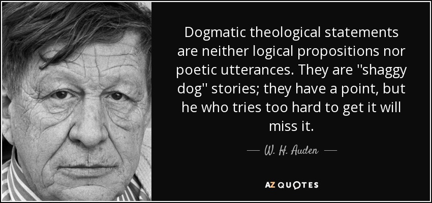 Dogmatic theological statements are neither logical propositions nor poetic utterances. They are ''shaggy dog'' stories; they have a point, but he who tries too hard to get it will miss it. - W. H. Auden