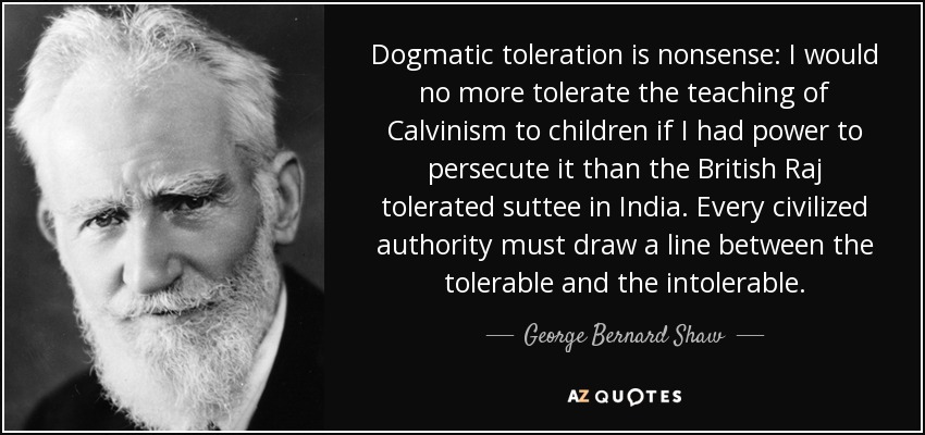 Dogmatic toleration is nonsense: I would no more tolerate the teaching of Calvinism to children if I had power to persecute it than the British Raj tolerated suttee in India. Every civilized authority must draw a line between the tolerable and the intolerable. - George Bernard Shaw