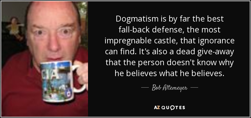 Dogmatism is by far the best fall-back defense, the most impregnable castle, that ignorance can find. It's also a dead give-away that the person doesn't know why he believes what he believes. - Bob Altemeyer