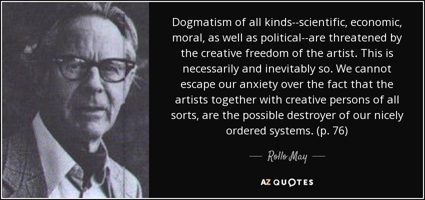 Dogmatism of all kinds--scientific, economic, moral, as well as political--are threatened by the creative freedom of the artist. This is necessarily and inevitably so. We cannot escape our anxiety over the fact that the artists together with creative persons of all sorts, are the possible destroyer of our nicely ordered systems. (p. 76) - Rollo May