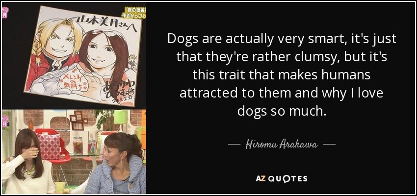 Dogs are actually very smart, it's just that they're rather clumsy, but it's this trait that makes humans attracted to them and why I love dogs so much. - Hiromu Arakawa