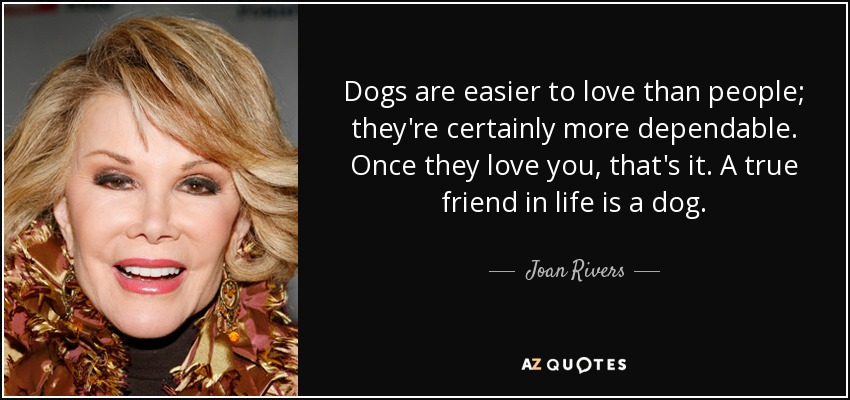 Dogs are easier to love than people; they're certainly more dependable. Once they love you, that's it. A true friend in life is a dog. - Joan Rivers