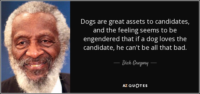 Dogs are great assets to candidates, and the feeling seems to be engendered that if a dog loves the candidate, he can't be all that bad. - Dick Gregory