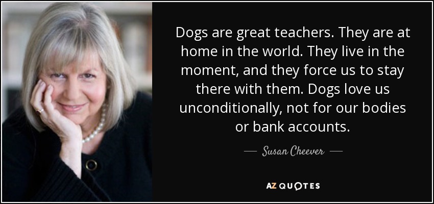 Dogs are great teachers. They are at home in the world. They live in the moment, and they force us to stay there with them. Dogs love us unconditionally, not for our bodies or bank accounts. - Susan Cheever