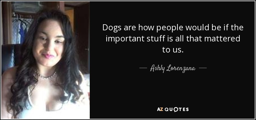 Dogs are how people would be if the important stuff is all that mattered to us. - Ashly Lorenzana