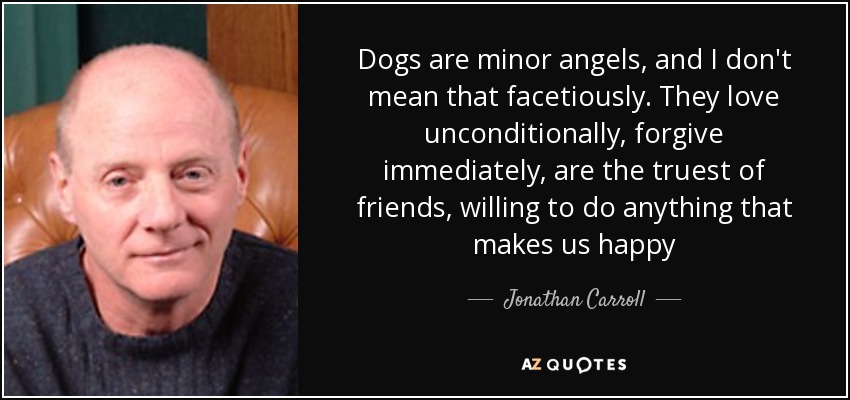 Dogs are minor angels, and I don't mean that facetiously. They love unconditionally , forgive immediately, are the truest of friends, willing to do anything that makes us happy - Jonathan Carroll