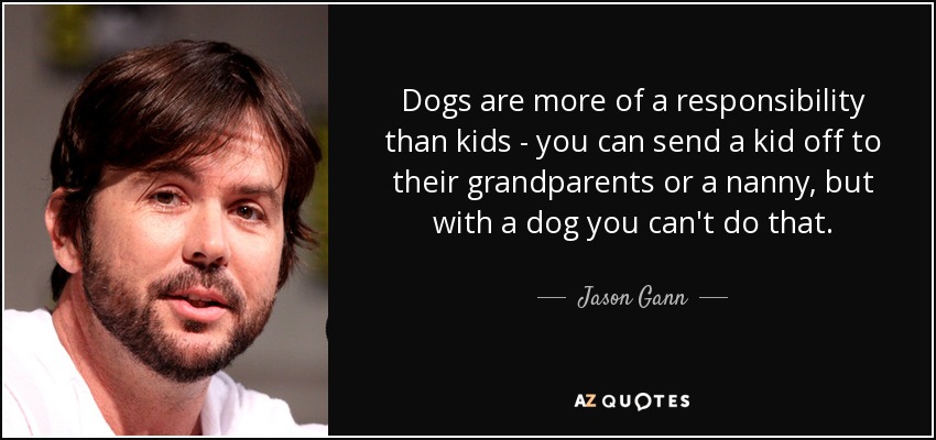 Dogs are more of a responsibility than kids - you can send a kid off to their grandparents or a nanny, but with a dog you can't do that. - Jason Gann