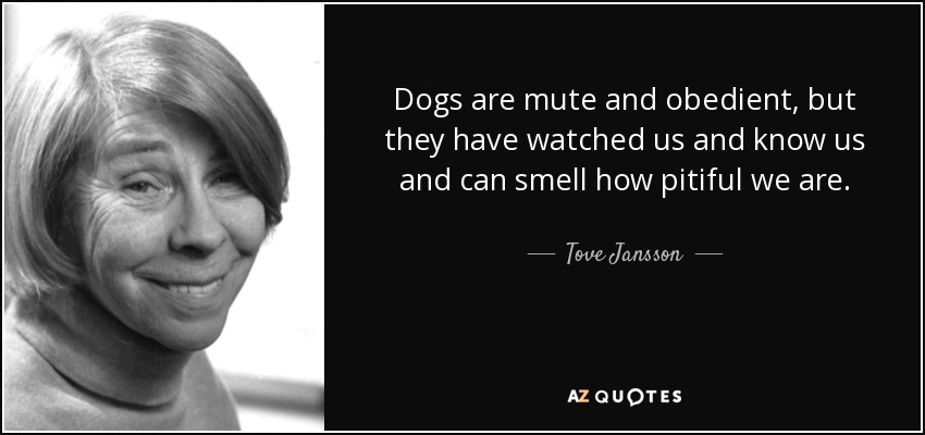 Dogs are mute and obedient, but they have watched us and know us and can smell how pitiful we are. - Tove Jansson