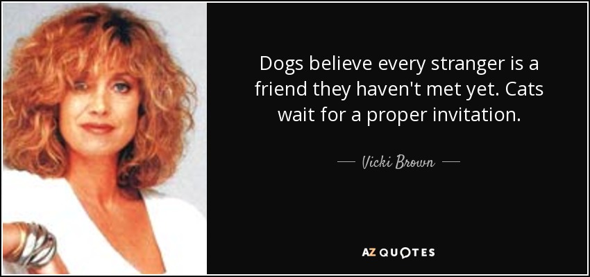 Dogs believe every stranger is a friend they haven't met yet. Cats wait for a proper invitation. - Vicki Brown