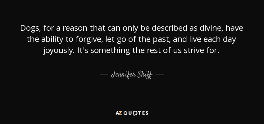 Dogs, for a reason that can only be described as divine, have the ability to forgive, let go of the past, and live each day joyously. It's something the rest of us strive for. - Jennifer Skiff