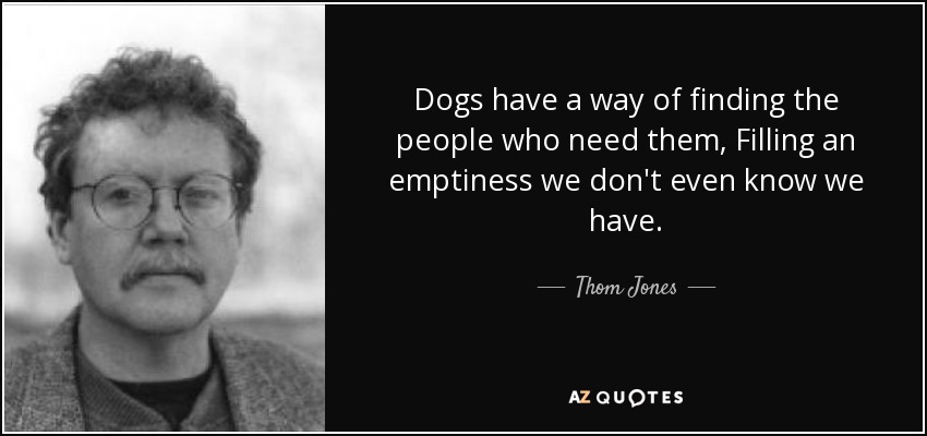 Dogs have a way of finding the people who need them, Filling an emptiness we don't even know we have. - Thom Jones