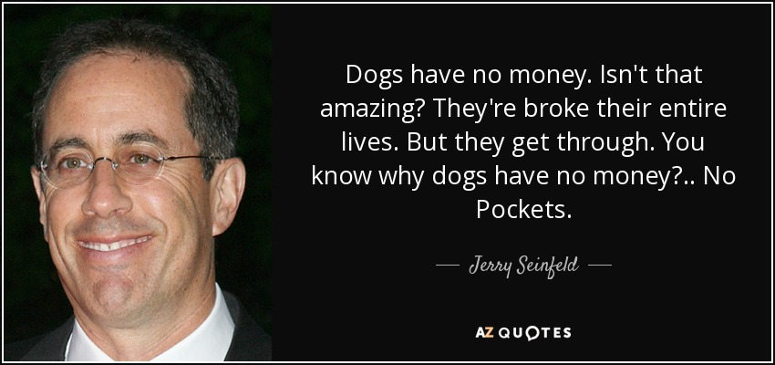 Dogs have no money. Isn't that amazing? They're broke their entire lives. But they get through. You know why dogs have no money? .. No Pockets. - Jerry Seinfeld