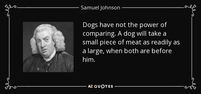 Dogs have not the power of comparing. A dog will take a small piece of meat as readily as a large, when both are before him. - Samuel Johnson