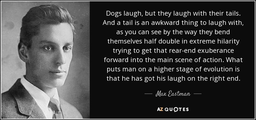 Dogs laugh, but they laugh with their tails. And a tail is an awkward thing to laugh with, as you can see by the way they bend themselves half double in extreme hilarity trying to get that rear-end exuberance forward into the main scene of action. What puts man on a higher stage of evolution is that he has got his laugh on the right end. - Max Eastman