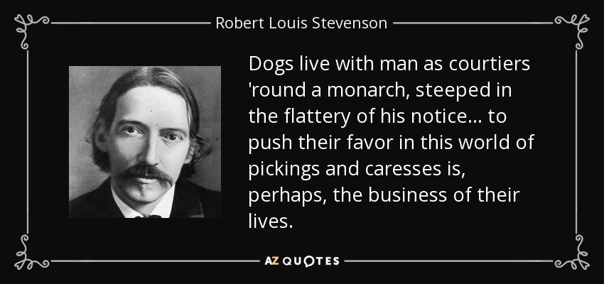 Dogs live with man as courtiers 'round a monarch, steeped in the flattery of his notice ... to push their favor in this world of pickings and caresses is, perhaps, the business of their lives. - Robert Louis Stevenson