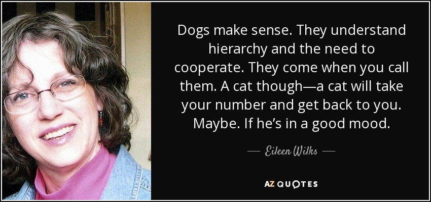 Dogs make sense. They understand hierarchy and the need to cooperate. They come when you call them. A cat though—a cat will take your number and get back to you. Maybe. If he’s in a good mood. - Eileen Wilks