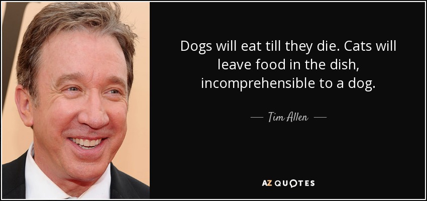 Dogs will eat till they die. Cats will leave food in the dish, incomprehensible to a dog. - Tim Allen