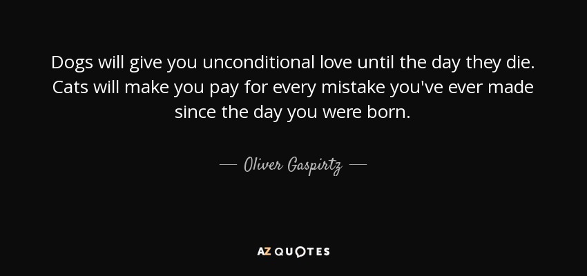 Dogs will give you unconditional love until the day they die. Cats will make you pay for every mistake you've ever made since the day you were born. - Oliver Gaspirtz