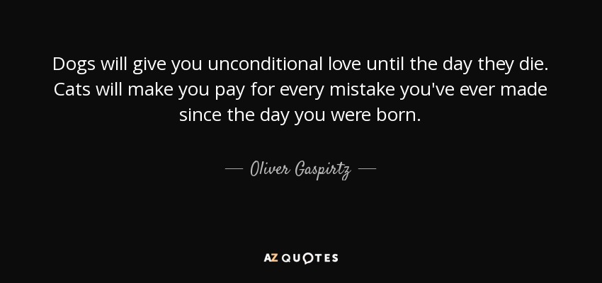 Dogs will give you unconditional love until the day they die. Cats will make you pay for every mistake you've ever made since the day you were born. - Oliver Gaspirtz