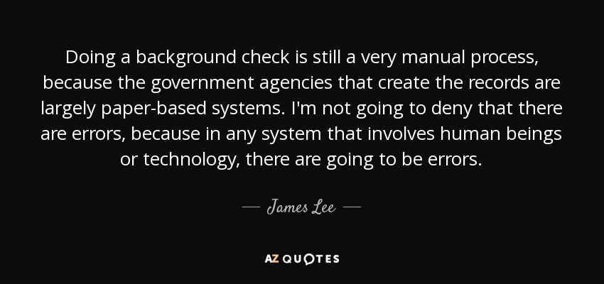 Doing a background check is still a very manual process, because the government agencies that create the records are largely paper-based systems. I'm not going to deny that there are errors, because in any system that involves human beings or technology, there are going to be errors. - James Lee
