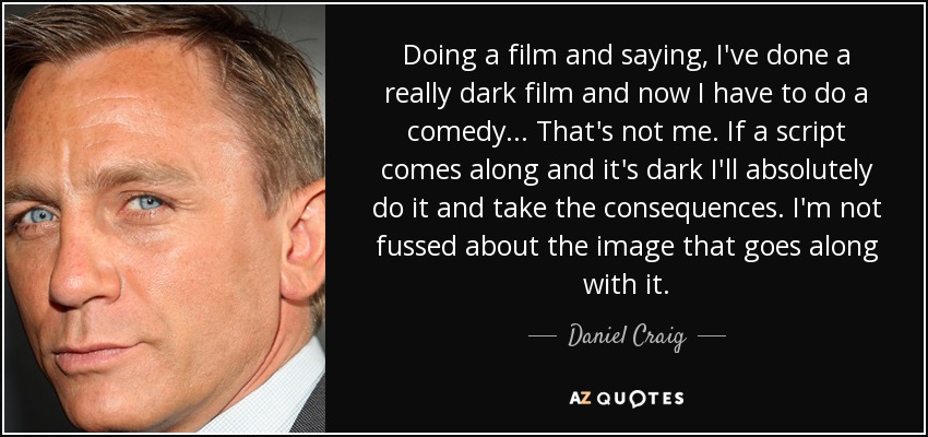 Doing a film and saying, I've done a really dark film and now I have to do a comedy... That's not me. If a script comes along and it's dark I'll absolutely do it and take the consequences. I'm not fussed about the image that goes along with it. - Daniel Craig