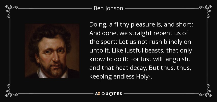 Doing, a filthy pleasure is, and short; And done, we straight repent us of the sport: Let us not rush blindly on unto it, Like lustful beasts, that only know to do it: For lust will languish, and that heat decay, But thus, thus, keeping endless Holy-. - Ben Jonson