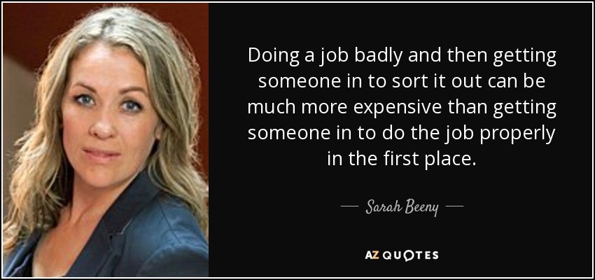 Doing a job badly and then getting someone in to sort it out can be much more expensive than getting someone in to do the job properly in the first place. - Sarah Beeny
