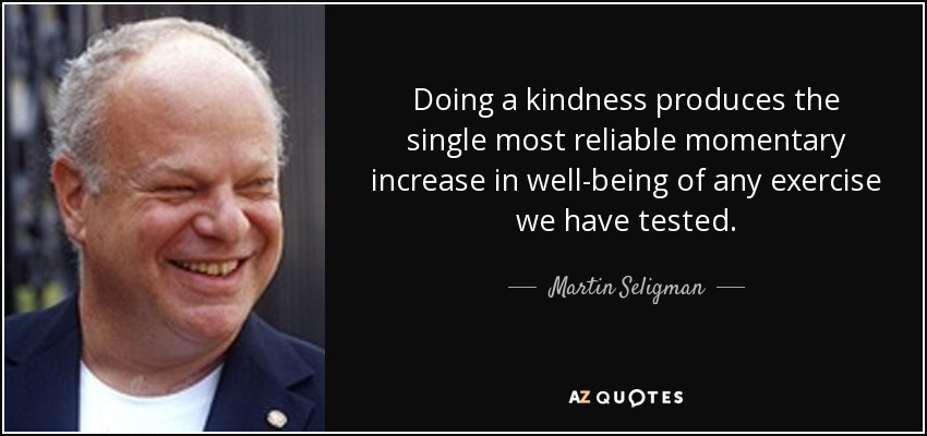 Doing a kindness produces the single most reliable momentary increase in well-being of any exercise we have tested. - Martin Seligman