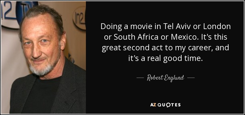 Doing a movie in Tel Aviv or London or South Africa or Mexico. It's this great second act to my career, and it's a real good time. - Robert Englund