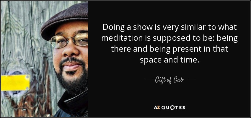 Doing a show is very similar to what meditation is supposed to be: being there and being present in that space and time. - Gift of Gab