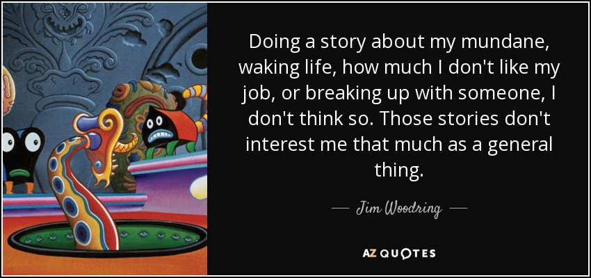 Doing a story about my mundane, waking life, how much I don't like my job, or breaking up with someone, I don't think so. Those stories don't interest me that much as a general thing. - Jim Woodring