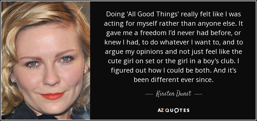 Doing 'All Good Things' really felt like I was acting for myself rather than anyone else. It gave me a freedom I'd never had before, or knew I had, to do whatever I want to, and to argue my opinions and not just feel like the cute girl on set or the girl in a boy's club. I figured out how I could be both. And it's been different ever since. - Kirsten Dunst