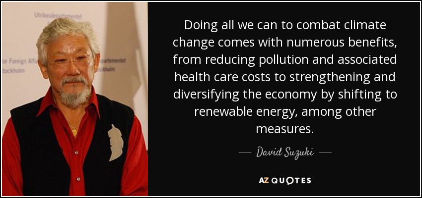 Doing all we can to combat climate change comes with numerous benefits, from reducing pollution and associated health care costs to strengthening and diversifying the economy by shifting to renewable energy, among other measures. - David Suzuki