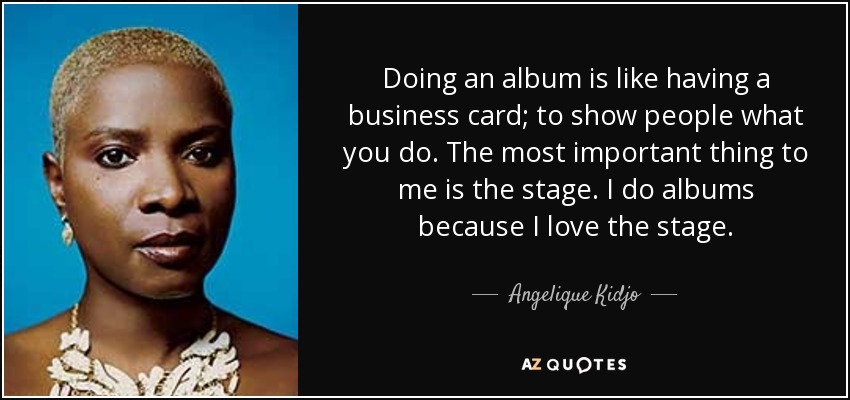 Doing an album is like having a business card; to show people what you do. The most important thing to me is the stage. I do albums because I love the stage. - Angelique Kidjo