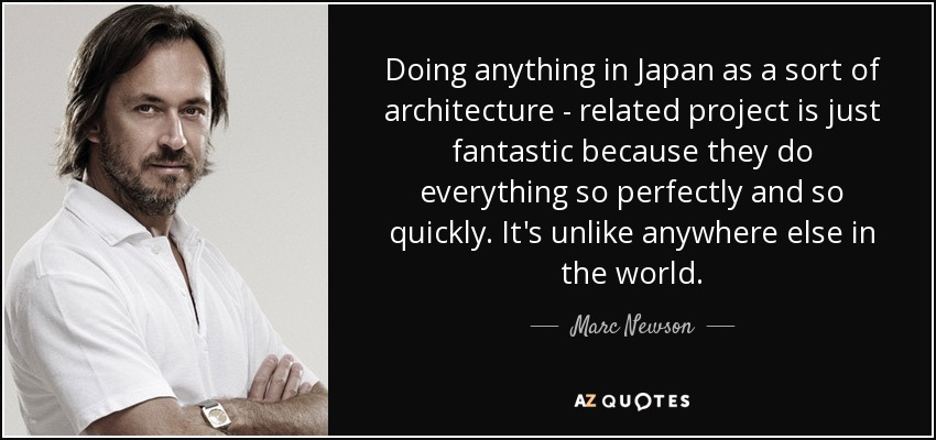 Doing anything in Japan as a sort of architecture - related project is just fantastic because they do everything so perfectly and so quickly. It's unlike anywhere else in the world. - Marc Newson