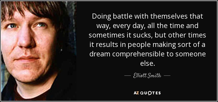 Doing battle with themselves that way, every day, all the time and sometimes it sucks, but other times it results in people making sort of a dream comprehensible to someone else. - Elliott Smith