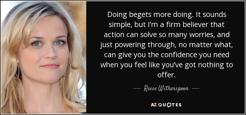 Doing begets more doing. It sounds simple, but I’m a firm believer that action can solve so many worries, and just powering through, no matter what, can give you the confidence you need when you feel like you’ve got nothing to offer. - Reese Witherspoon